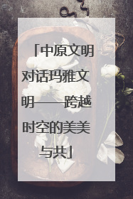 中原文明对话玛雅文明——跨越时空的美美与共